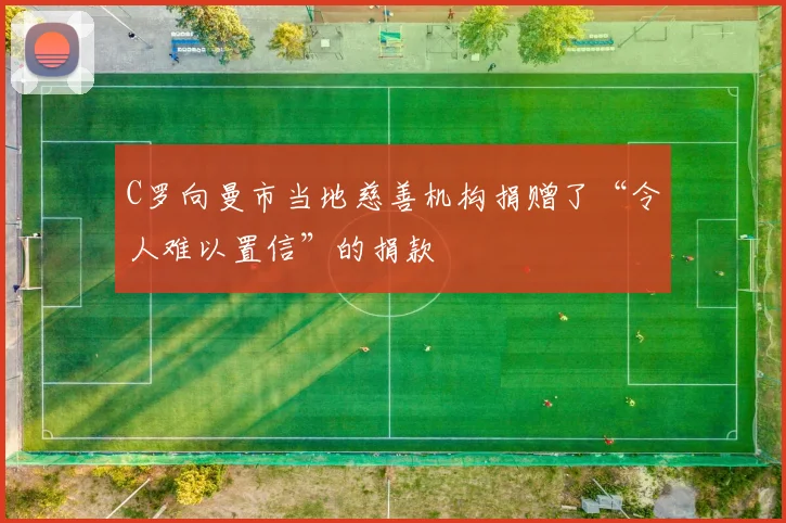 C罗向曼市当地慈善机构捐赠了“令人难以置信”的捐款