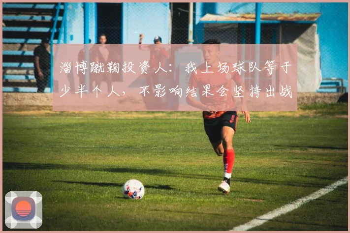 淄博蹴鞠投资人：我上场球队等于少半个人，不影响结果会坚持出战