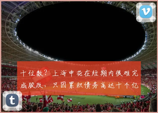 十位数？上海申花在短期内很难完成股改，只因累积债务高达十个亿