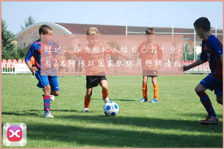 旺达：作为经纪人给自己打十分，有2名阿根廷国家队球员想聘请我