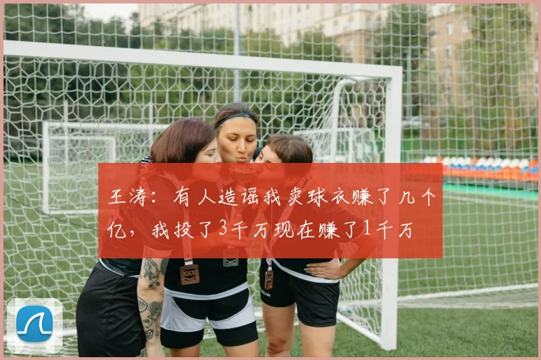 王涛：有人造谣我卖球衣赚了几个亿，我投了3千万现在赚了1千万