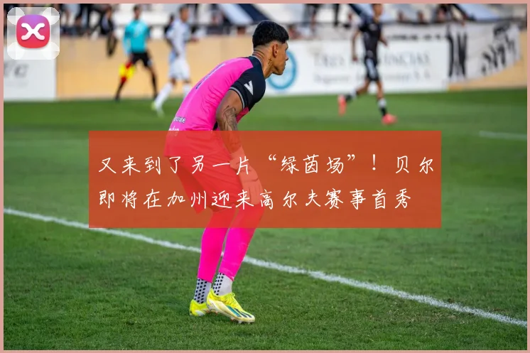 又来到了另一片“绿茵场”！贝尔即将在加州迎来高尔夫赛事首秀