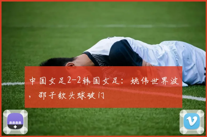 中国女足2-2韩国女足：姚伟世界波，邵子钦头球破门