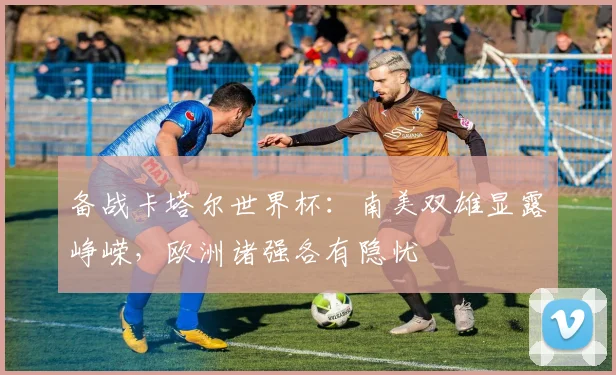备战卡塔尔世界杯：南美双雄显露峥嵘，欧洲诸强各有隐忧