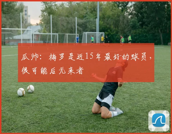 瓜帅：梅罗是近15年最好的球员，很可能后无来者