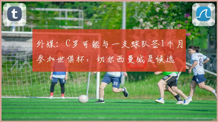 外媒：C罗可能与一支球队签1个月参加世俱杯，切尔西曼城是候选
