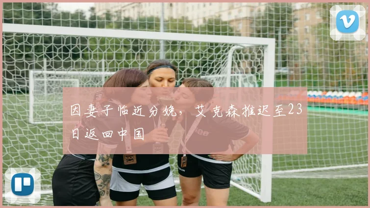 因妻子临近分娩，艾克森推迟至23日返回中国