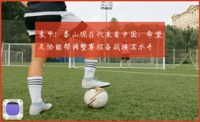 袁甲：泰山现在代表着中国，希望足协能帮调整赛程备战横滨水手