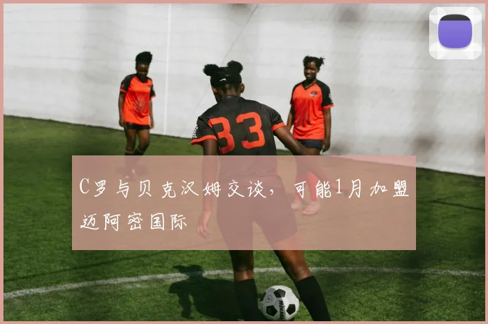 C罗与贝克汉姆交谈，可能1月加盟迈阿密国际