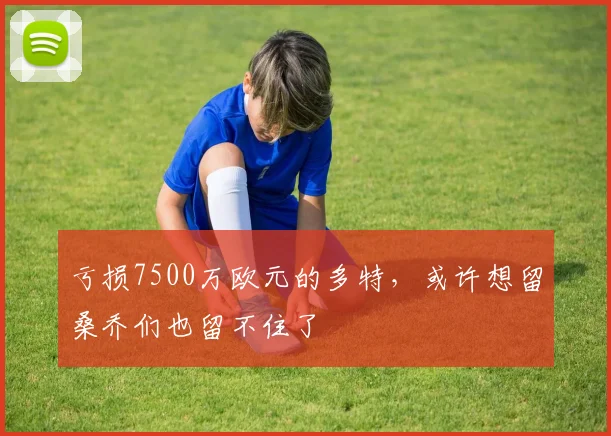 亏损7500万欧元的多特，或许想留桑乔们也留不住了