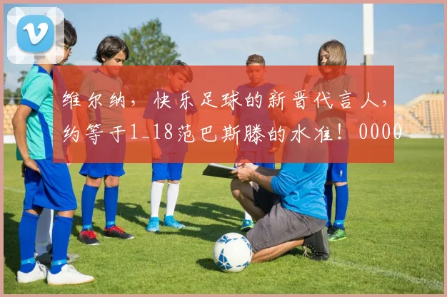 维尔纳，快乐足球的新晋代言人，约等于1_18范巴斯滕的水准！0000644
