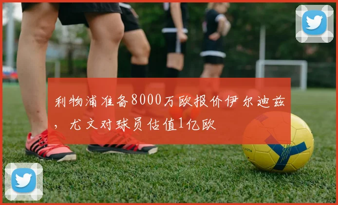 利物浦准备8000万欧报价伊尔迪兹，尤文对球员估值1亿欧