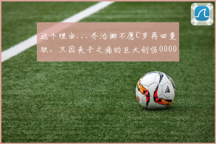这个理由...乔治娜不愿C罗再回曼联，只因丧子之痛的巨大创伤0000644