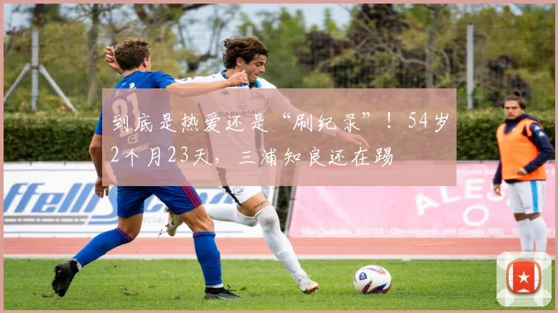 到底是热爱还是“刷纪录”！54岁2个月23天，三浦知良还在踢