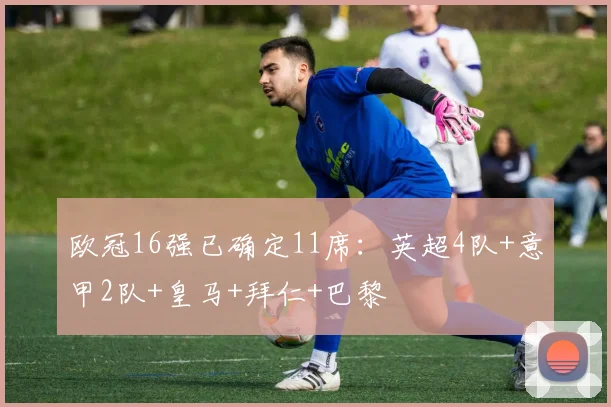 欧冠16强已确定11席：英超4队+意甲2队+皇马+拜仁+巴黎
