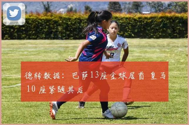 德转数据：巴萨13座金球居首 皇马 10 座紧随其后