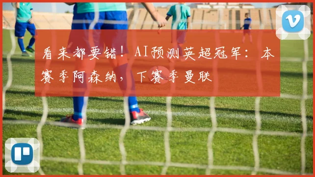 看来都要错！AI预测英超冠军：本赛季阿森纳，下赛季曼联