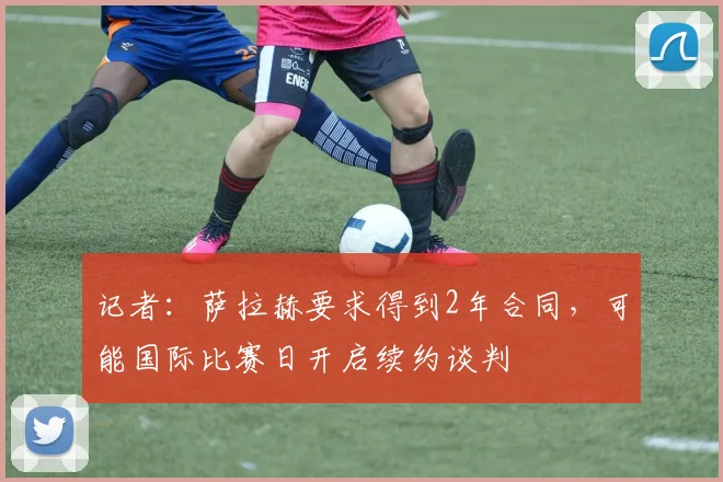 记者：萨拉赫要求得到2年合同，可能国际比赛日开启续约谈判