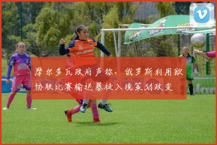 摩尔多瓦政府声称，俄罗斯利用欧协联比赛输送暴徒入境策划政变