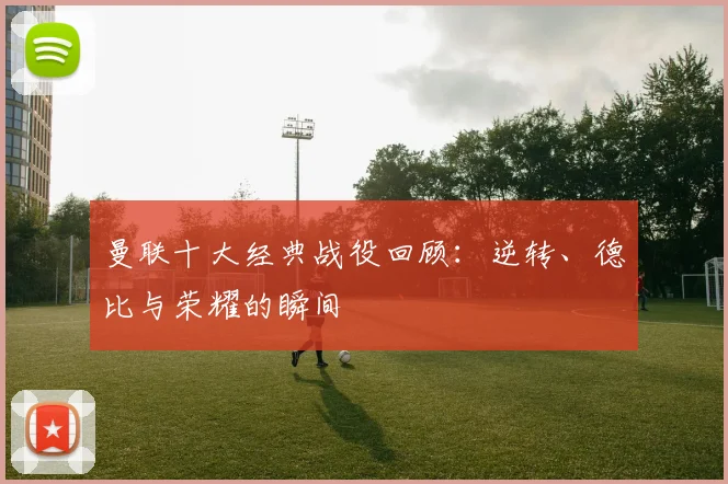 曼联十大经典战役回顾：逆转、德比与荣耀的瞬间