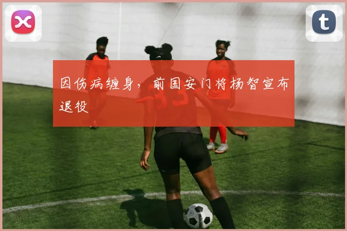 因伤病缠身，前国安门将杨智宣布退役