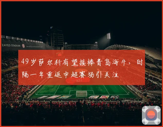 49岁萨尔科有望接棒青岛海牛，时隔一年重返中超赛场引关注