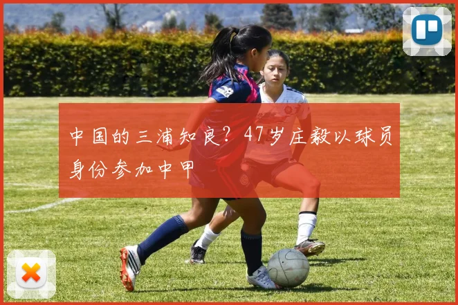 中国的三浦知良？47岁庄毅以球员身份参加中甲