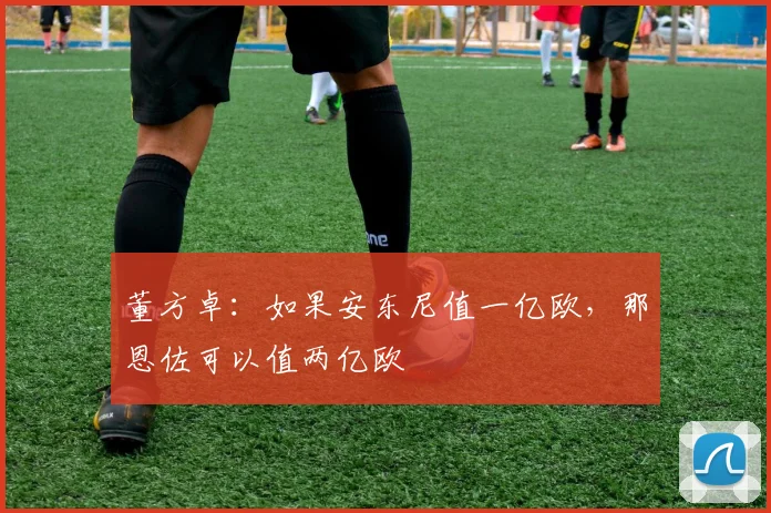 董方卓：如果安东尼值一亿欧，那恩佐可以值两亿欧