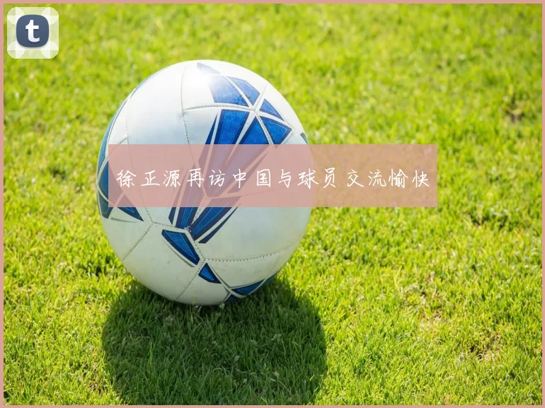 徐正源再访中国与球员交流愉快