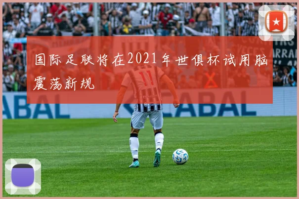 国际足联将在2021年世俱杯试用脑震荡新规