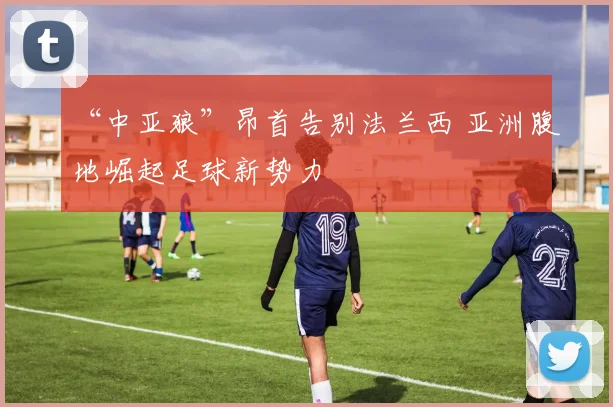 “中亚狼”昂首告别法兰西 亚洲腹地崛起足球新势力