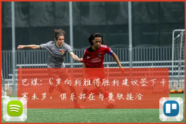 巴媒：C罗向利雅得胜利建议签下卡塞米罗，俱乐部在与曼联接洽