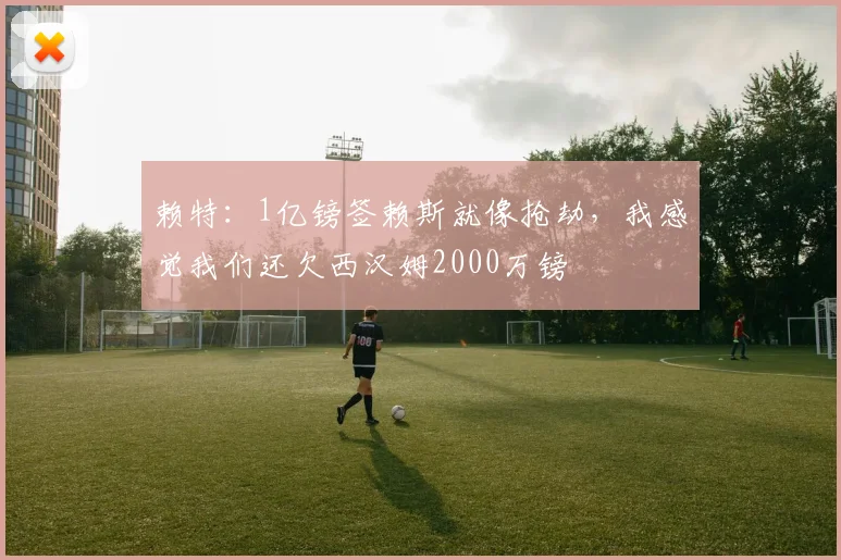 赖特：1亿镑签赖斯就像抢劫，我感觉我们还欠西汉姆2000万镑